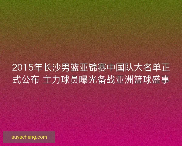 2015年长沙男篮亚锦赛中国队大名单正式公布 主力球员曝光备战亚洲篮球盛事