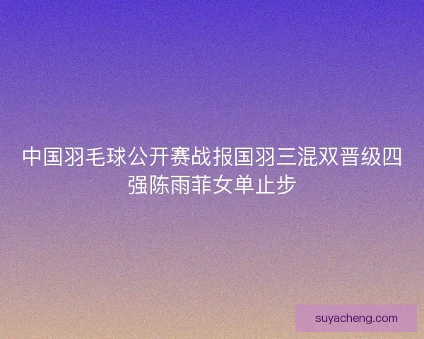 中国羽毛球公开赛战报国羽三混双晋级四强陈雨菲女单止步