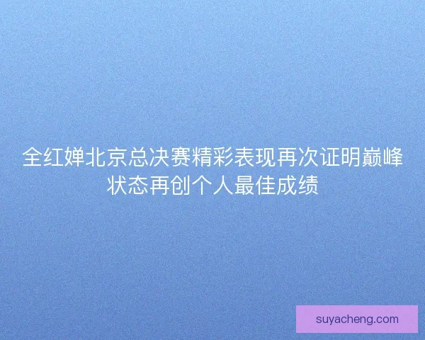 全红婵北京总决赛精彩表现再次证明巅峰状态再创个人最佳成绩