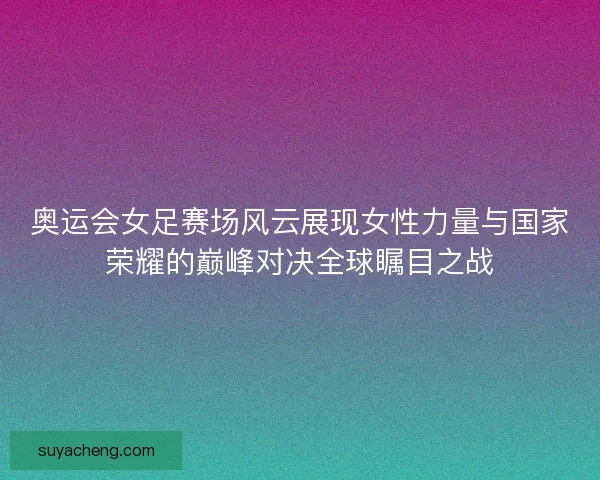 奥运会女足赛场风云展现女性力量与国家荣耀的巅峰对决全球瞩目之战
