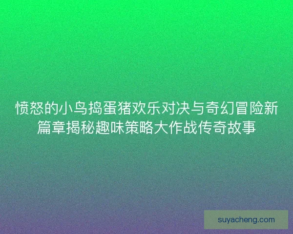 愤怒的小鸟捣蛋猪欢乐对决与奇幻冒险新篇章揭秘趣味策略大作战传奇故事