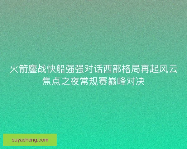 火箭鏖战快船强强对话西部格局再起风云焦点之夜常规赛巅峰对决