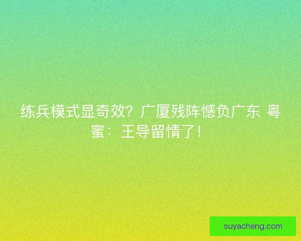 练兵模式显奇效？广厦残阵憾负广东 粤蜜：王导留情了！