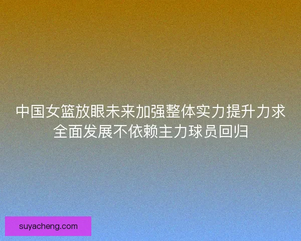 中国女篮放眼未来加强整体实力提升力求全面发展不依赖主力球员回归