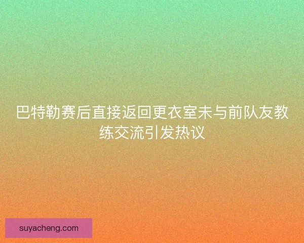 巴特勒赛后直接返回更衣室未与前队友教练交流引发热议