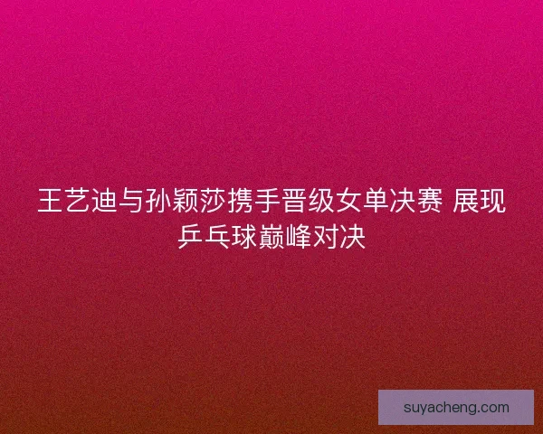 王艺迪与孙颖莎携手晋级女单决赛 展现乒乓球巅峰对决