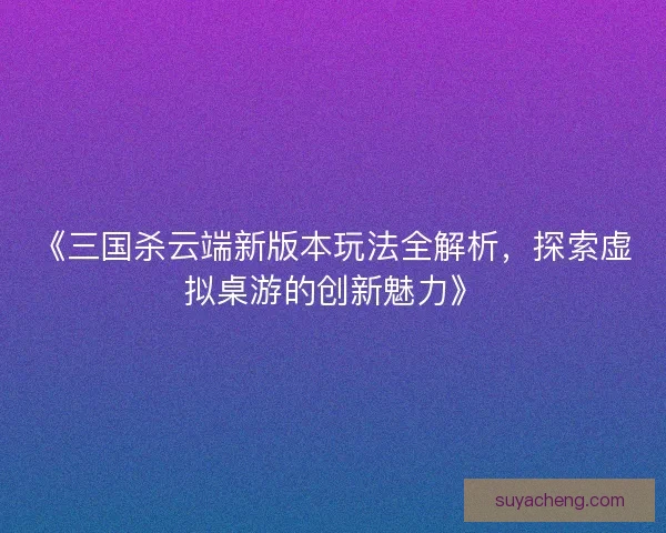 《三国杀云端新版本玩法全解析，探索虚拟桌游的创新魅力》