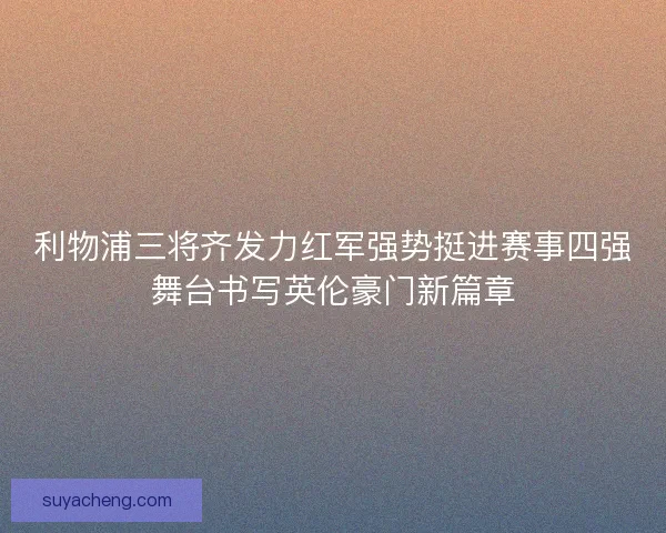 利物浦三将齐发力红军强势挺进赛事四强舞台书写英伦豪门新篇章