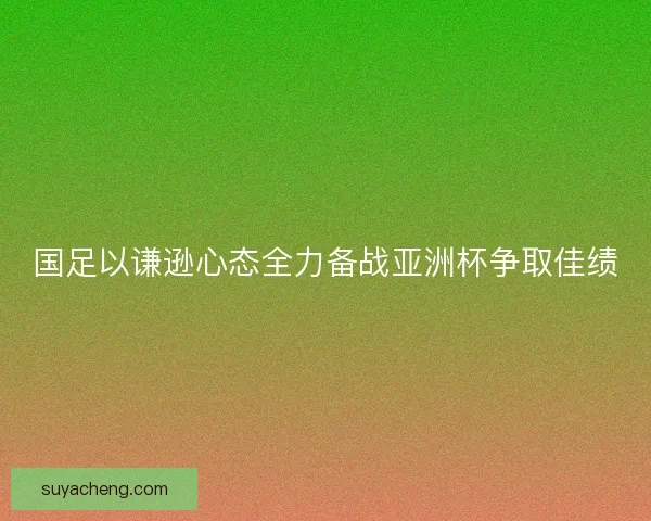 国足以谦逊心态全力备战亚洲杯争取佳绩