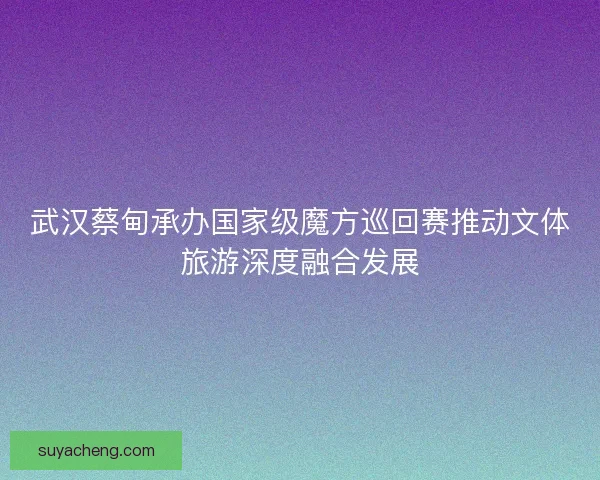 武汉蔡甸承办国家级魔方巡回赛推动文体旅游深度融合发展
