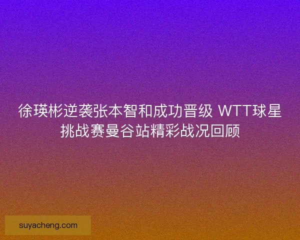 徐瑛彬逆袭张本智和成功晋级 WTT球星挑战赛曼谷站精彩战况回顾