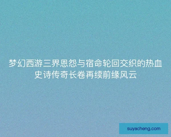 梦幻西游三界恩怨与宿命轮回交织的热血史诗传奇长卷再续前缘风云
