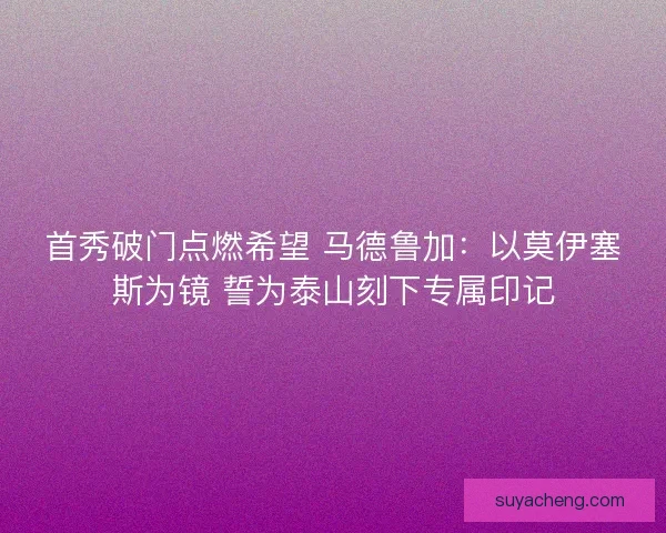 首秀破门点燃希望 马德鲁加：以莫伊塞斯为镜 誓为泰山刻下专属印记