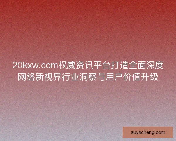 20kxw.com权威资讯平台打造全面深度网络新视界行业洞察与用户价值升级