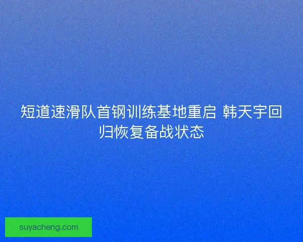 短道速滑队首钢训练基地重启 韩天宇回归恢复备战状态