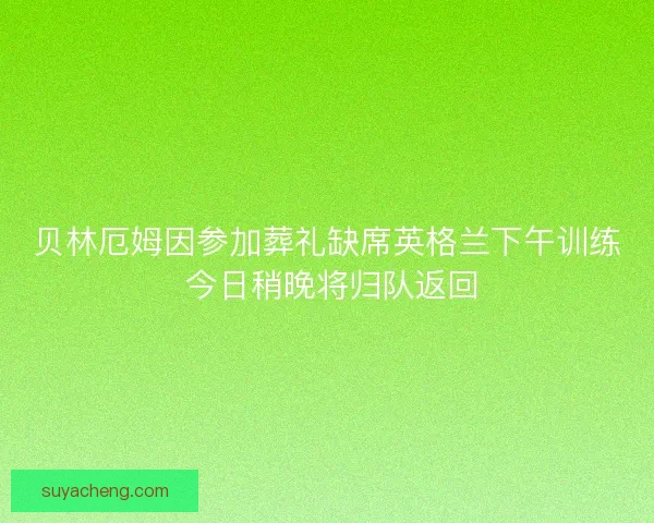 贝林厄姆因参加葬礼缺席英格兰下午训练 今日稍晚将归队返回