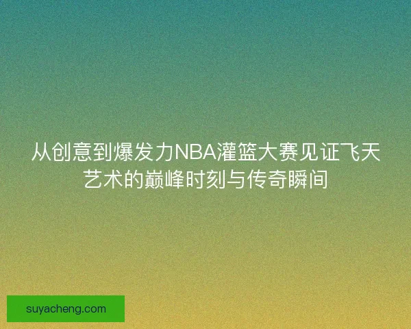 从创意到爆发力NBA灌篮大赛见证飞天艺术的巅峰时刻与传奇瞬间