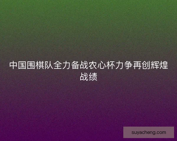 中国围棋队全力备战农心杯力争再创辉煌战绩