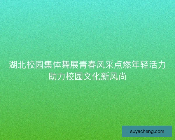 湖北校园集体舞展青春风采点燃年轻活力助力校园文化新风尚
